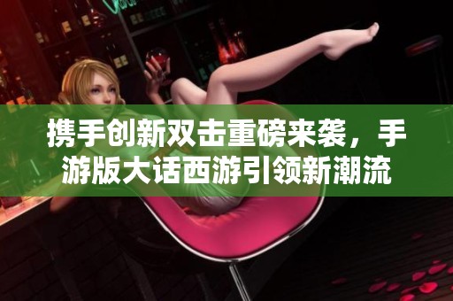 携手创新双击重磅来袭，手游版大话西游引领新潮流