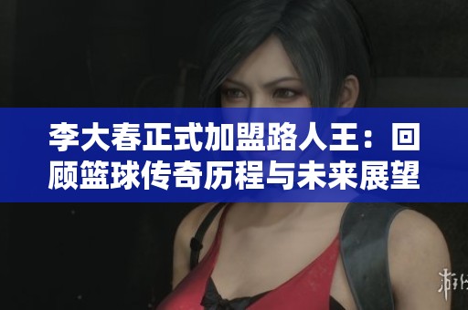 李大春正式加盟路人王：回顾篮球传奇历程与未来展望