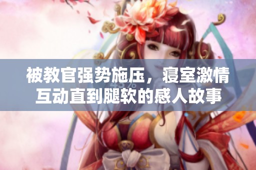 被教官强势施压，寝室激情互动直到腿软的感人故事