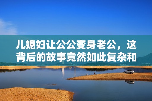 儿媳妇让公公变身老公，这背后的故事竟然如此复杂和感人