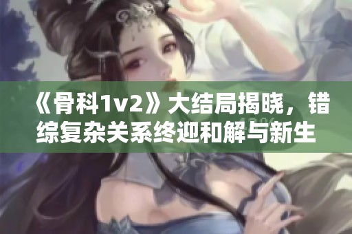 《骨科1v2》大结局揭晓，错综复杂关系终迎和解与新生