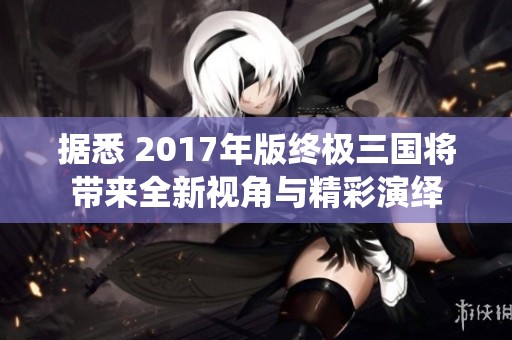 据悉 2017年版终极三国将带来全新视角与精彩演绎