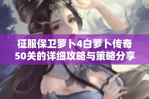 征服保卫萝卜4白萝卜传奇50关的详细攻略与策略分享