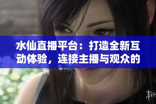 水仙直播平台：打造全新互动体验，连接主播与观众的桥梁