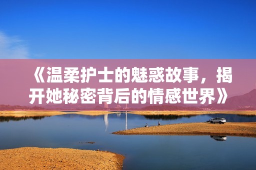 《温柔护士的魅惑故事，揭开她秘密背后的情感世界》