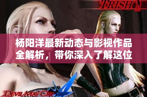 杨阳洋最新动态与影视作品全解析，带你深入了解这位明星的精彩人生