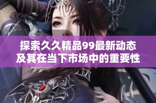探索久久精品99最新动态及其在当下市场中的重要性与影响