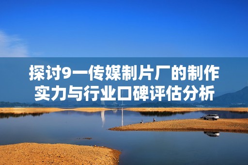 探讨9一传媒制片厂的制作实力与行业口碑评估分析