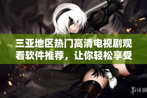 三亚地区热门高清电视剧观看软件推荐，让你轻松享受精彩影视体验