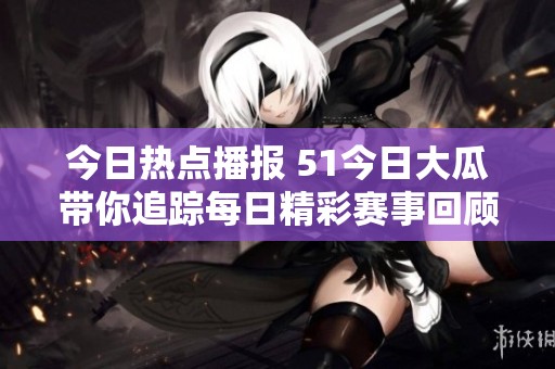 今日热点播报 51今日大瓜带你追踪每日精彩赛事回顾与分析