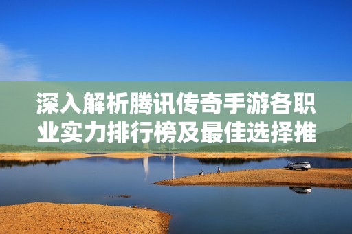 深入解析腾讯传奇手游各职业实力排行榜及最佳选择推荐