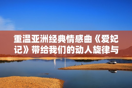 重温亚洲经典情感曲《爱妃记》带给我们的动人旋律与深情歌词