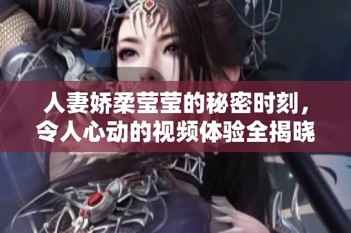 人妻娇柔莹莹的秘密时刻，令人心动的视频体验全揭晓