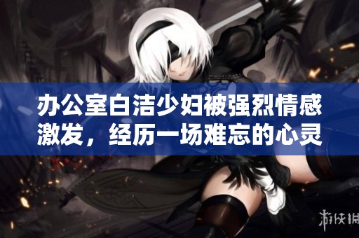 办公室白洁少妇被强烈情感激发，经历一场难忘的心灵之旅
