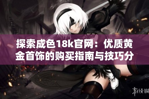 探索成色18k官网：优质黄金首饰的购买指南与技巧分享