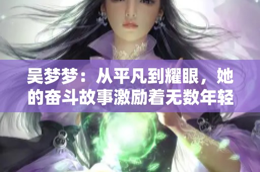 吴梦梦：从平凡到耀眼，她的奋斗故事激励着无数年轻人