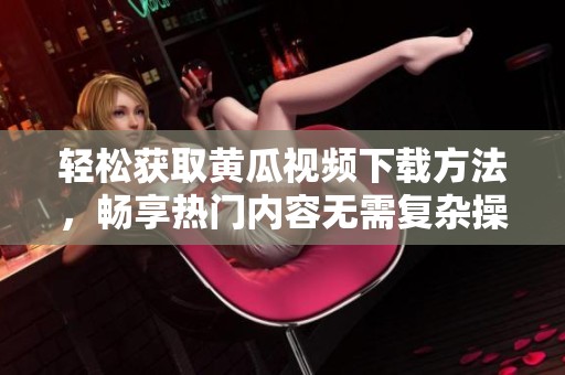 轻松获取黄瓜视频下载方法，畅享热门内容无需复杂操作