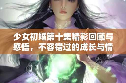 少女初婚第十集精彩回顾与感悟，不容错过的成长与情感交织