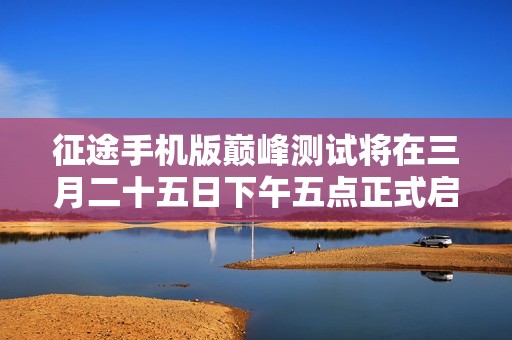 征途手机版巅峰测试将在三月二十五日下午五点正式启动，开启全新冒险旅程