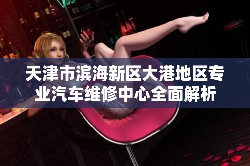 天津市滨海新区大港地区专业汽车维修中心全面解析