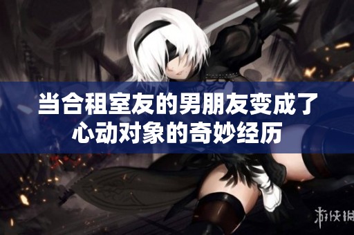 当合租室友的男朋友变成了心动对象的奇妙经历