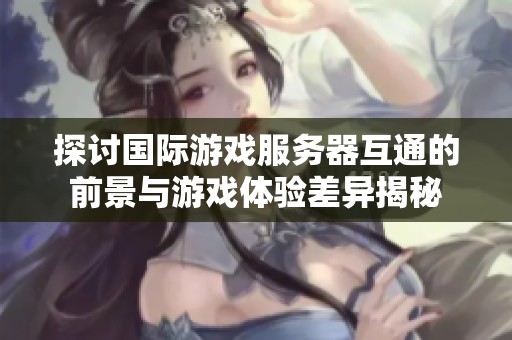 探讨国际游戏服务器互通的前景与游戏体验差异揭秘