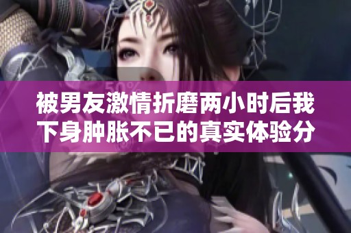 被男友激情折磨两小时后我下身肿胀不已的真实体验分享