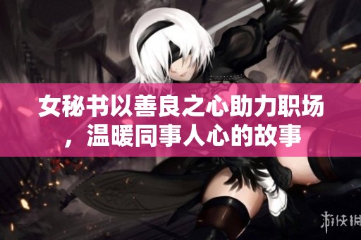 女秘书以善良之心助力职场，温暖同事人心的故事
