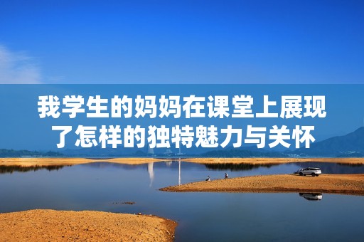 我学生的妈妈在课堂上展现了怎样的独特魅力与关怀
