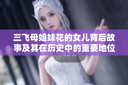 三飞母姐妹花的女儿背后故事及其在历史中的重要地位分析