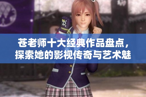 苍老师十大经典作品盘点，探索她的影视传奇与艺术魅力