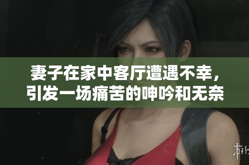妻子在家中客厅遭遇不幸，引发一场痛苦的呻吟和无奈的哀求