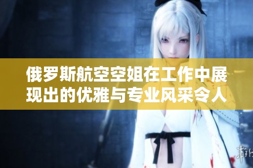 俄罗斯航空空姐在工作中展现出的优雅与专业风采令人点赞