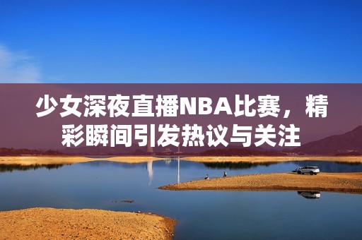 少女深夜直播NBA比赛，精彩瞬间引发热议与关注