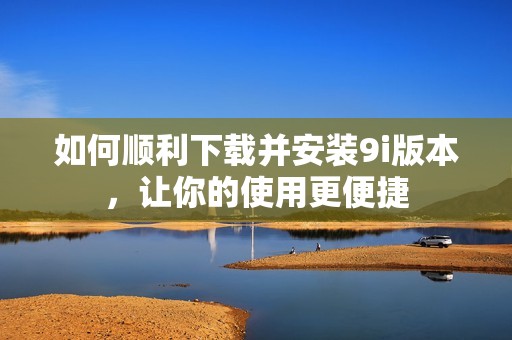 如何顺利下载并安装9i版本，让你的使用更便捷