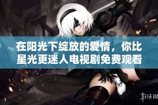 在阳光下绽放的爱情，你比星光更迷人电视剧免费观看