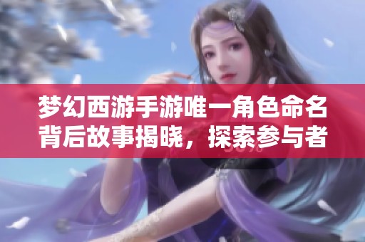 梦幻西游手游唯一角色命名背后故事揭晓，探索参与者的心路历程
