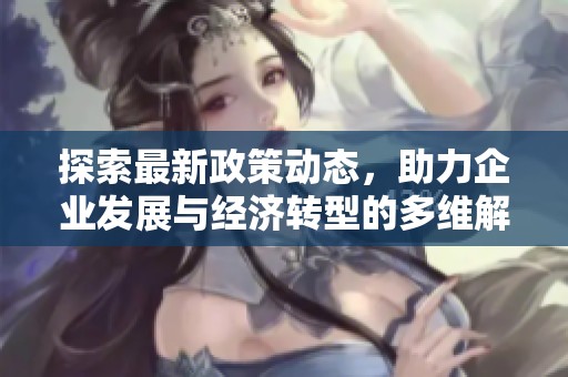 探索最新政策动态，助力企业发展与经济转型的多维解读