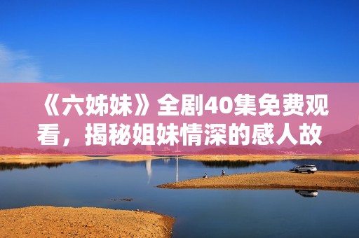 《六姊妹》全剧40集免费观看，揭秘姐妹情深的感人故事与生活挑战