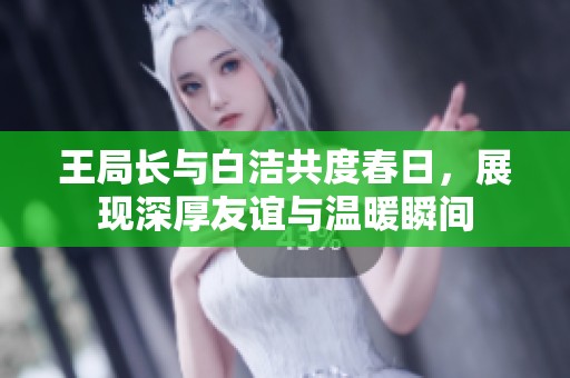 王局长与白洁共度春日，展现深厚友谊与温暖瞬间
