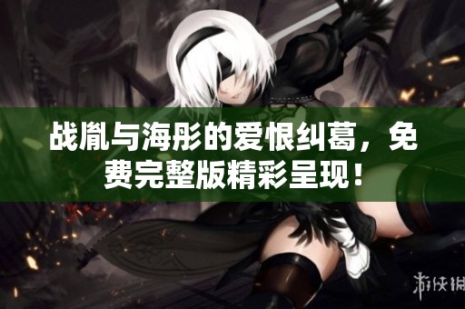 战胤与海彤的爱恨纠葛，免费完整版精彩呈现！