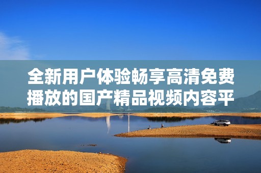 全新用户体验畅享高清免费播放的国产精品视频内容平台推荐