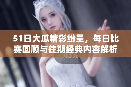 51日大瓜精彩纷呈，每日比赛回顾与往期经典内容解析全在这里