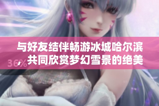 与好友结伴畅游冰城哈尔滨，共同欣赏梦幻雪景的绝美之旅