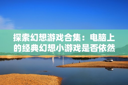 探索幻想游戏合集：电脑上的经典幻想小游戏是否依然存在