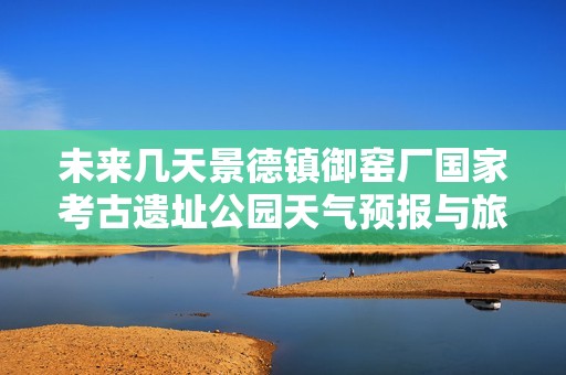 未来几天景德镇御窑厂国家考古遗址公园天气预报与旅游指数全面解析
