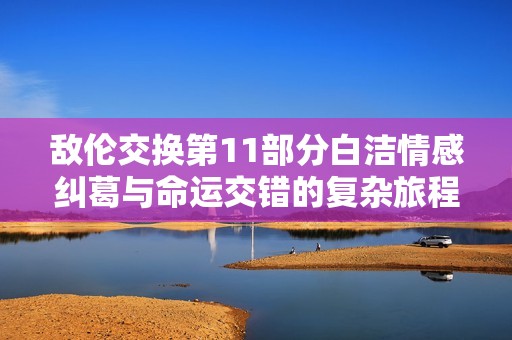 敌伦交换第11部分白洁情感纠葛与命运交错的复杂旅程