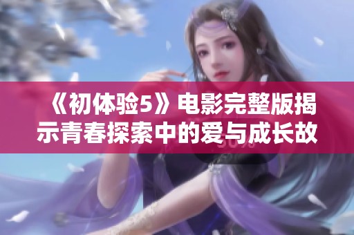 《初体验5》电影完整版揭示青春探索中的爱与成长故事