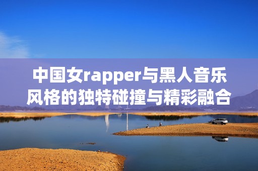 中国女rapper与黑人音乐风格的独特碰撞与精彩融合探索