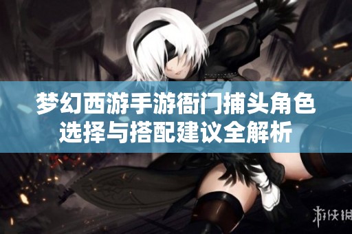 梦幻西游手游衙门捕头角色选择与搭配建议全解析